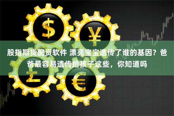 股指期货配资软件 漂亮宝宝遗传了谁的基因？爸爸最容易遗传给孩子这些，你知道吗