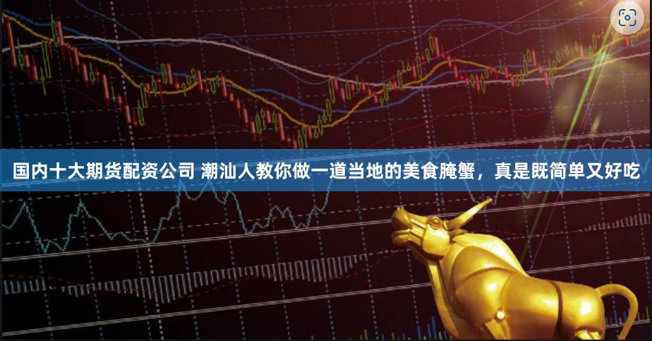 国内十大期货配资公司 潮汕人教你做一道当地的美食腌蟹，真是既简单又好吃