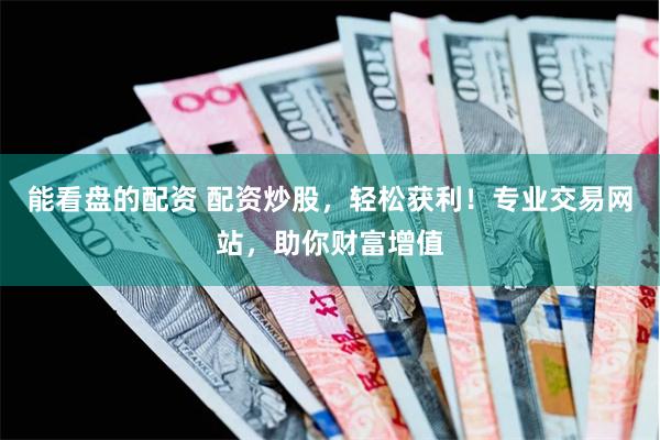 能看盘的配资 配资炒股，轻松获利！专业交易网站，助你财富增值