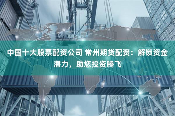 中国十大股票配资公司 常州期货配资:解锁资金潜力,助您投资腾飞