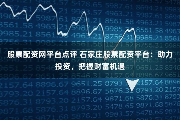 股票配资网平台点评 石家庄股票配资平台：助力投资，把握财富机遇