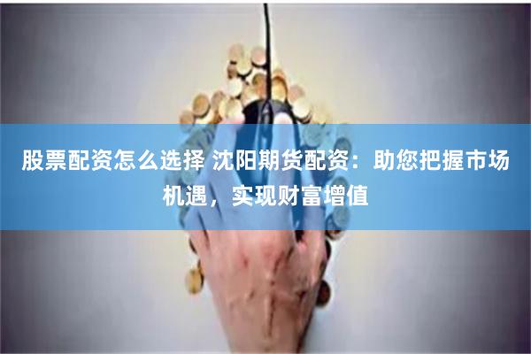股票配资怎么选择 沈阳期货配资：助您把握市场机遇，实现财富增值